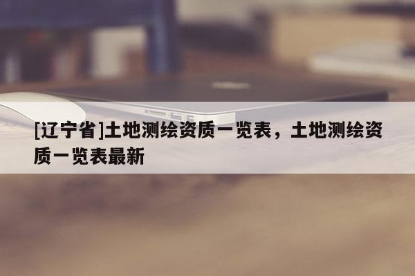 [辽宁省]土地测绘资质一览表，土地测绘资质一览表最新
