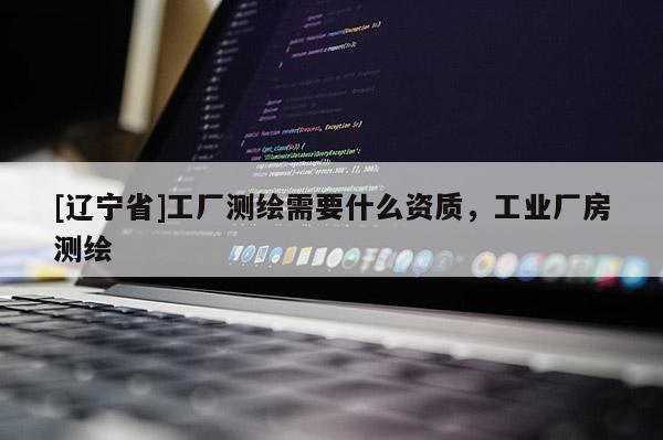 [辽宁省]工厂测绘需要什么资质，工业厂房测绘