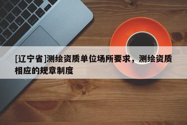 [辽宁省]测绘资质单位场所要求，测绘资质相应的规章制度