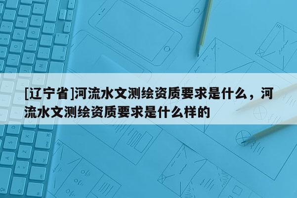 [辽宁省]河流水文测绘资质要求是什么，河流水文测绘资质要求是什么样的