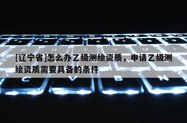 [辽宁省]怎么办乙级测绘资质，申请乙级测绘资质需要具备的条件