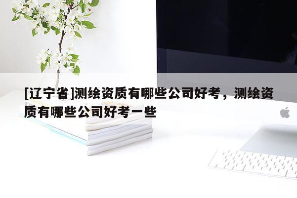 [辽宁省]测绘资质有哪些公司好考，测绘资质有哪些公司好考一些