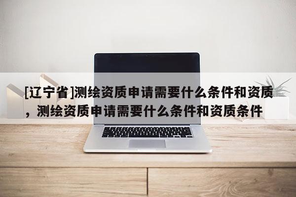 [辽宁省]测绘资质申请需要什么条件和资质，测绘资质申请需要什么条件和资质条件