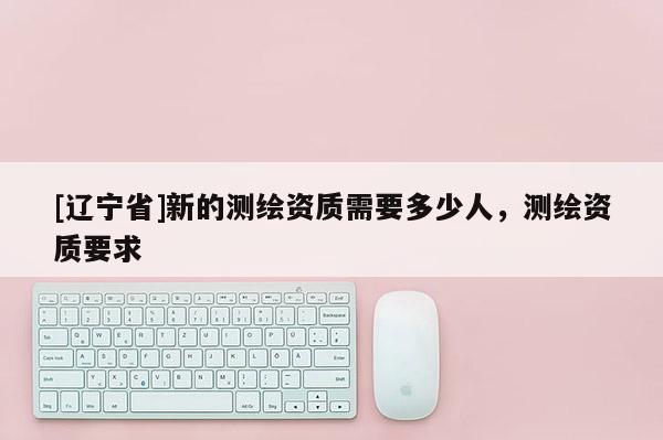 [辽宁省]新的测绘资质需要多少人，测绘资质要求