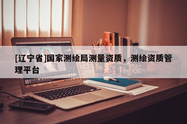 [辽宁省]国家测绘局测量资质，测绘资质管理平台