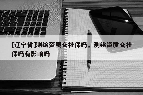 [辽宁省]测绘资质交社保吗，测绘资质交社保吗有影响吗