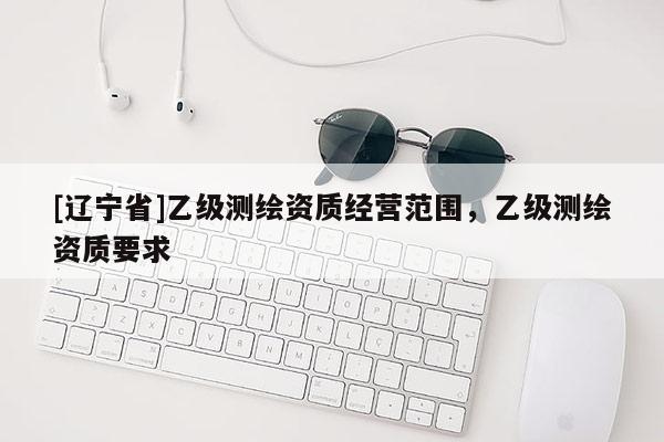 [辽宁省]乙级测绘资质经营范围，乙级测绘资质要求