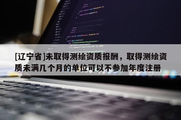 [辽宁省]未取得测绘资质报酬，取得测绘资质未满几个月的单位可以不参加年度注册