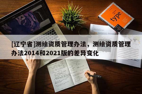 [辽宁省]测绘资质管理办法，测绘资质管理办法2014和2021版的差异变化