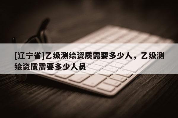 [辽宁省]乙级测绘资质需要多少人，乙级测绘资质需要多少人员