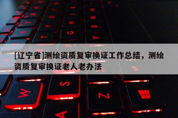 [辽宁省]测绘资质复审换证工作总结，测绘资质复审换证老人老办法