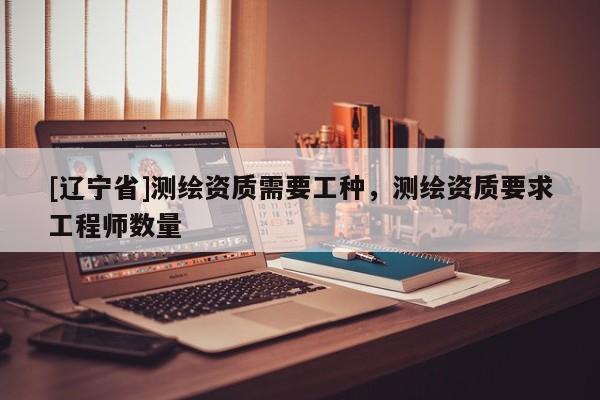 [辽宁省]测绘资质需要工种，测绘资质要求工程师数量