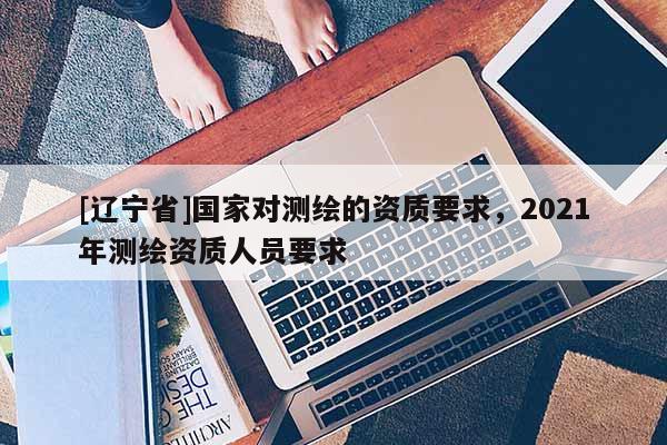 [辽宁省]国家对测绘的资质要求，2021年测绘资质人员要求
