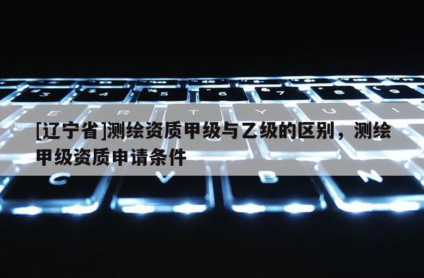 [辽宁省]测绘资质甲级与乙级的区别，测绘甲级资质申请条件