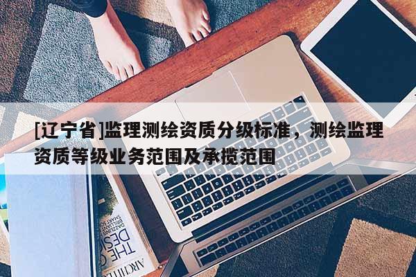 [辽宁省]监理测绘资质分级标准，测绘监理资质等级业务范围及承揽范围