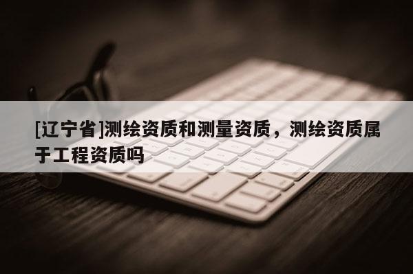 [辽宁省]测绘资质和测量资质，测绘资质属于工程资质吗