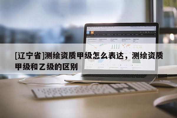 [辽宁省]测绘资质甲级怎么表达，测绘资质甲级和乙级的区别