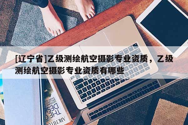 [辽宁省]乙级测绘航空摄影专业资质，乙级测绘航空摄影专业资质有哪些