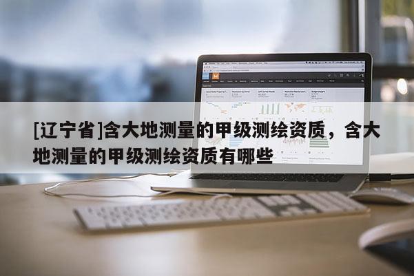 [辽宁省]含大地测量的甲级测绘资质，含大地测量的甲级测绘资质有哪些