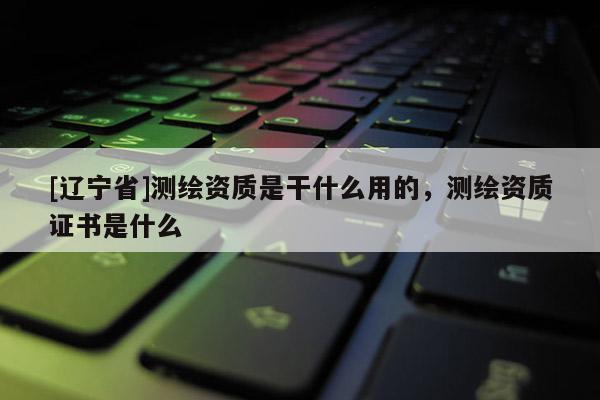 [辽宁省]测绘资质是干什么用的，测绘资质证书是什么
