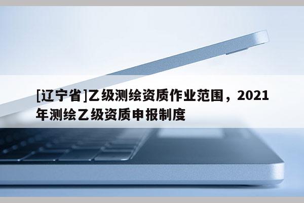[辽宁省]乙级测绘资质作业范围，2021年测绘乙级资质申报制度
