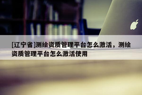 [辽宁省]测绘资质管理平台怎么激活，测绘资质管理平台怎么激活使用