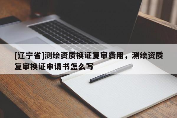 [辽宁省]测绘资质换证复审费用，测绘资质复审换证申请书怎么写