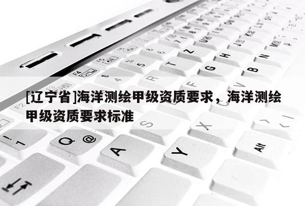 [辽宁省]海洋测绘甲级资质要求，海洋测绘甲级资质要求标准