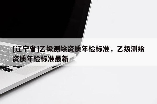 [辽宁省]乙级测绘资质年检标准，乙级测绘资质年检标准最新