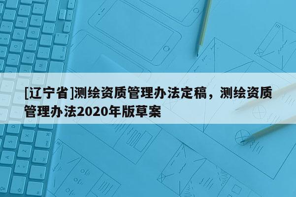 [辽宁省]测绘资质管理办法定稿，测绘资质管理办法2020年版草案