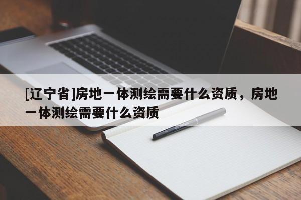 [辽宁省]房地一体测绘需要什么资质，房地一体测绘需要什么资质