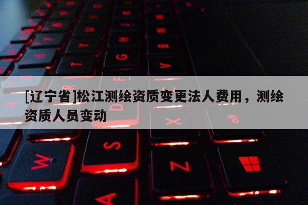 [辽宁省]松江测绘资质变更法人费用，测绘资质人员变动