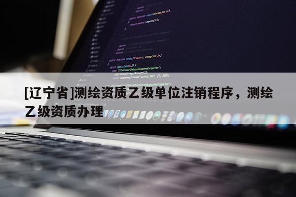 [辽宁省]测绘资质乙级单位注销程序，测绘乙级资质办理