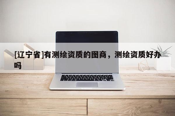 [辽宁省]有测绘资质的图商，测绘资质好办吗