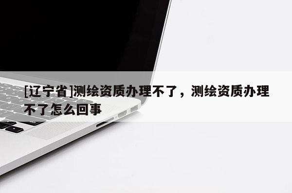 [辽宁省]测绘资质办理不了，测绘资质办理不了怎么回事