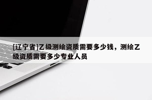 [辽宁省]乙级测绘资质需要多少钱，测绘乙级资质需要多少专业人员