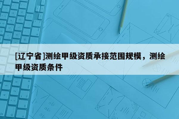 [辽宁省]测绘甲级资质承接范围规模，测绘甲级资质条件