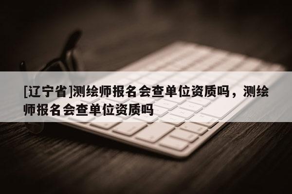 [辽宁省]测绘师报名会查单位资质吗，测绘师报名会查单位资质吗