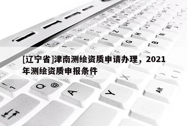 [辽宁省]津南测绘资质申请办理，2021年测绘资质申报条件
