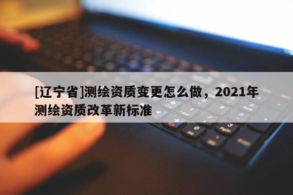 [辽宁省]测绘资质变更怎么做，2021年测绘资质改革新标准