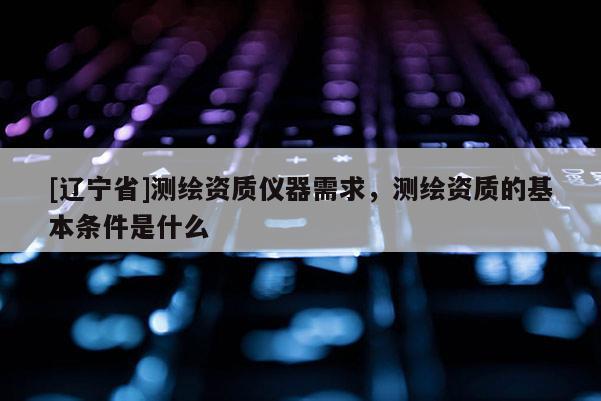 [辽宁省]测绘资质仪器需求，测绘资质的基本条件是什么