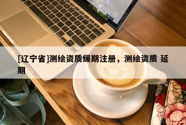 [辽宁省]测绘资质缓期注册，测绘资质 延期