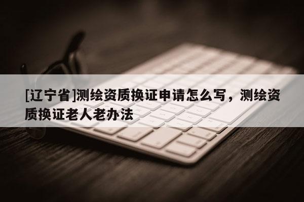 [辽宁省]测绘资质换证申请怎么写，测绘资质换证老人老办法