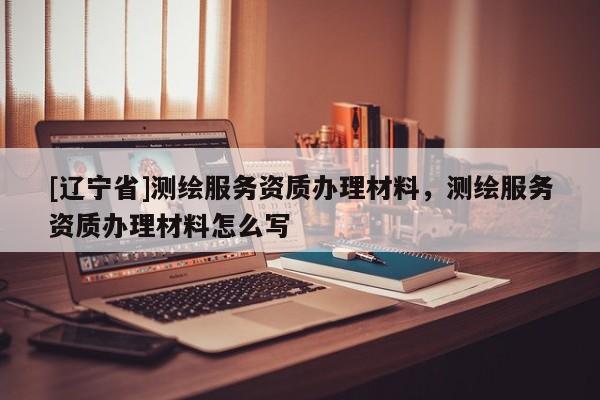 [辽宁省]测绘服务资质办理材料，测绘服务资质办理材料怎么写