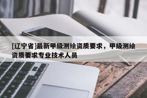 [辽宁省]最新甲级测绘资质要求，甲级测绘资质要求专业技术人员