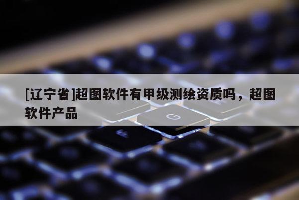 [辽宁省]超图软件有甲级测绘资质吗，超图软件产品