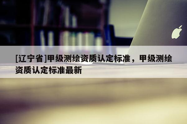 [辽宁省]甲级测绘资质认定标准，甲级测绘资质认定标准最新