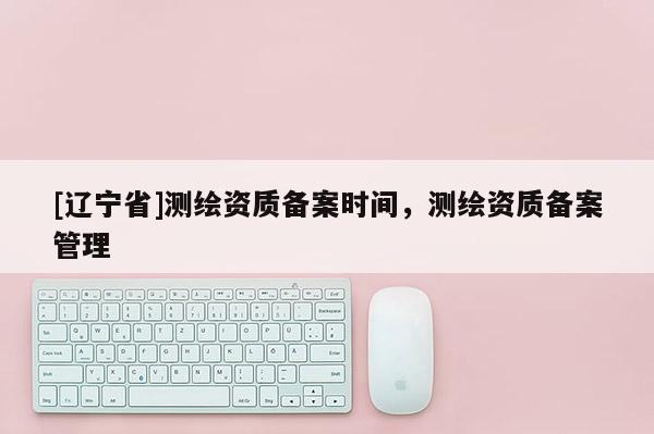 [辽宁省]测绘资质备案时间，测绘资质备案管理