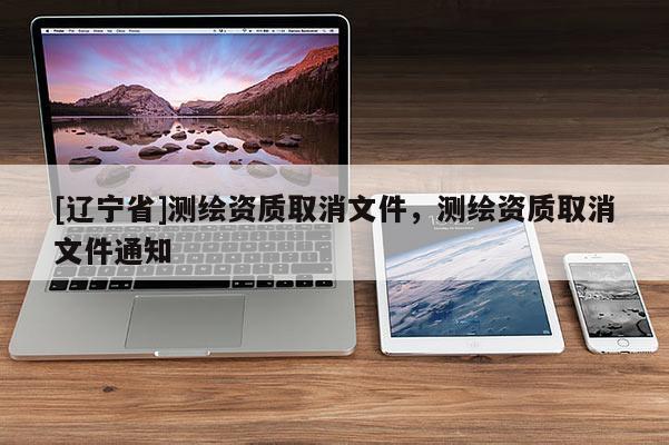 [辽宁省]测绘资质取消文件，测绘资质取消文件通知