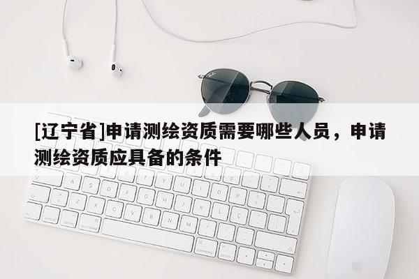 [辽宁省]申请测绘资质需要哪些人员，申请测绘资质应具备的条件